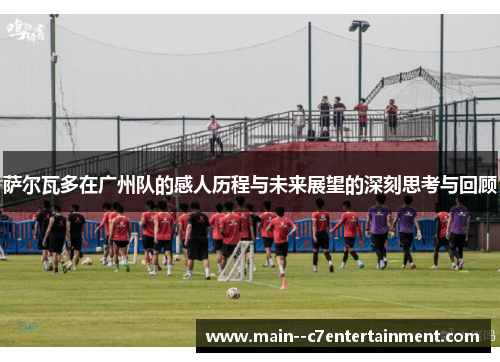 萨尔瓦多在广州队的感人历程与未来展望的深刻思考与回顾