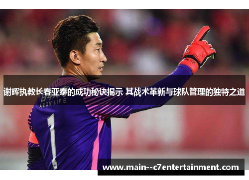 谢晖执教长春亚泰的成功秘诀揭示 其战术革新与球队管理的独特之道