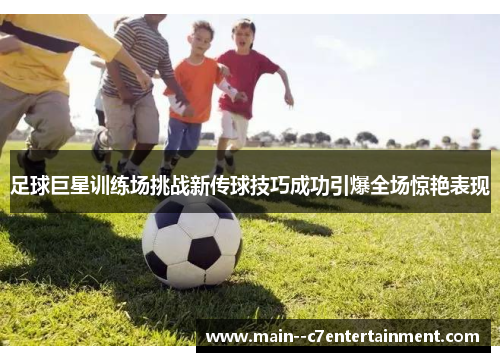 足球巨星训练场挑战新传球技巧成功引爆全场惊艳表现 足球巨星训练场挑战新传球技巧成功引爆全场惊艳表现