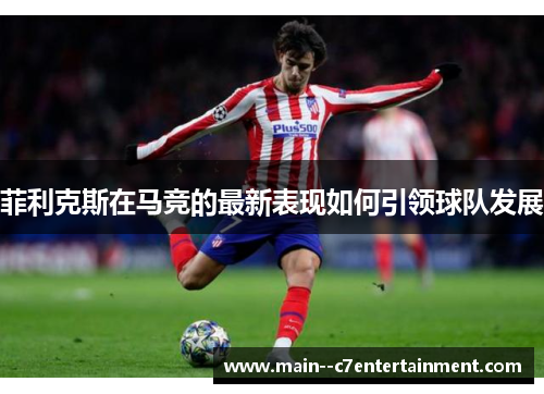 菲利克斯在马竞的最新表现如何引领球队发展 菲利克斯在马竞的最新表现如何引领球队发展