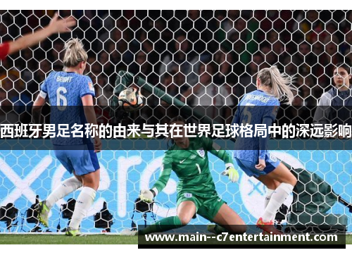 西班牙男足名称的由来与其在世界足球格局中的深远影响