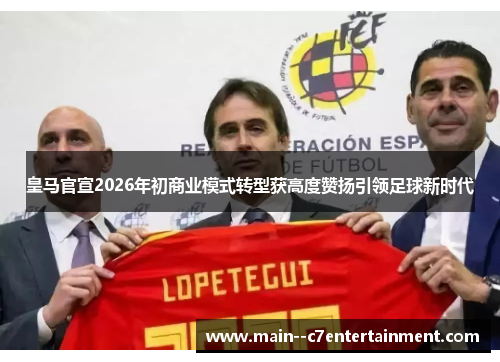 皇马官宣2026年初商业模式转型获高度赞扬引领足球新时代