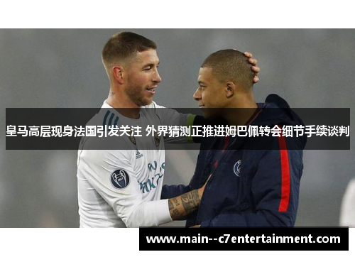 皇马高层现身法国引发关注 外界猜测正推进姆巴佩转会细节手续谈判