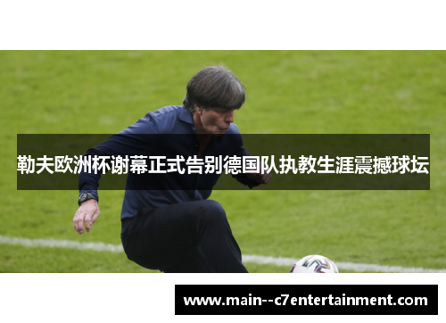 勒夫欧洲杯谢幕正式告别德国队执教生涯震撼球坛